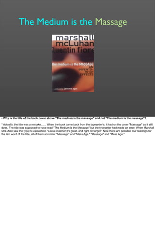 The Medium is the Massage
• Why is the title of the book cover above "The medium is the massage" and not "The medium is the message"?
* Actually, the title was a mistake....... When the book came back from the typesetter's, it had on the cover "Massage" as it still
does. The title was supposed to have read "The Medium is the Message" but the typesetter had made an error. When Marshall
McLuhan saw the typo he exclaimed, "Leave it alone! It's great, and right on target!" Now there are possible four readings for
the last word of the title, all of them accurate: "Message" and "Mess Age," "Massage" and "Mass Age."
 