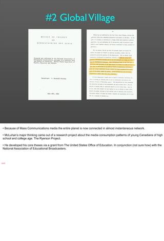 #2 GlobalVillage
• Because of Mass Communications media the entire planet is now connected in almost instantaneous network.
• McLuhan’s major thinking came out of a research project about the media consumption patterns of young Canadians of high
school and college age. The Ryerson Project.
• He developed his core theses via a grant from The United States Office of Education. In conjunction (not sure how) with the
National Association of Educational Broadcasters.
end
 