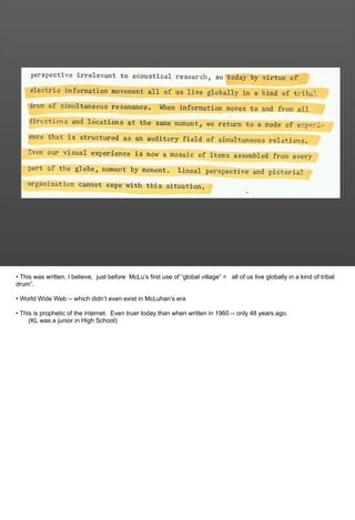 • This was written, I believe, just before McLu’s first use of “global village” = all of us live globally in a kind of tribal
drum”.
• World Wide Web -- which didn’t even exist in McLuhan’s era
• This is prophetic of the internet. Even truer today than when written in 1960 -- only 48 years ago.
(KL was a junior in High School)
 