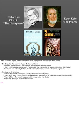 Teilhard de
Chardin
“The Noosphere”
Kevin Kelly
“The Swarm”
• McLu’s work is original, but not without forerunners nor significant following work. Here are two.
• The “Noosphere” of Jesuit theologeon Teilhard de Chardin
- Sphere of human thought -- “the collective consciousness” of human-beings.
- 1881 - 1955 - taught phenomenology. Primary book “The Phenomenon of Man”.(1955 French, 1959 English)
- De Chardin was critized by Catholic Church because his ideas undermined doctrine of original sin.
• The “Swarm” of Kevin Kelly
- editor of Whole Earth Catalog and executive director of Wired Magazine
= major book (1994) ”Out of Control: The New Biology of Machines, Social Systems and the Econpomioc World”
- The Hive Mind -- The nework is a swarm. It is the icon of the 21st Century
- fave quote: “Nobody is as smart as everybody.”
end
 