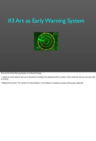#3 Art as Early Warning System
Arts are the Early Warning System of Cultural Change
• Artists are hard wired to pick up on elements of change and upheaval within a culture. If you study the arts you can see what
is coming.
• Related think bomb: The Content of a New Medium, is the Medium it replaces (except nothing gets replaced)
 