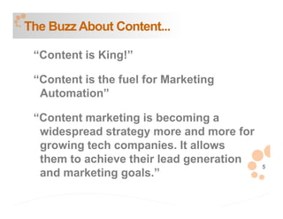 The Buzz About Content...

 “Content is King!”

 “Content is the fuel for Marketing
  Automation”

 “Content marketing is becoming a
  widespread strategy more and more for
  growing tech companies. It allows
  them to achieve their lead generation
                                          5
  and marketing goals.”
 