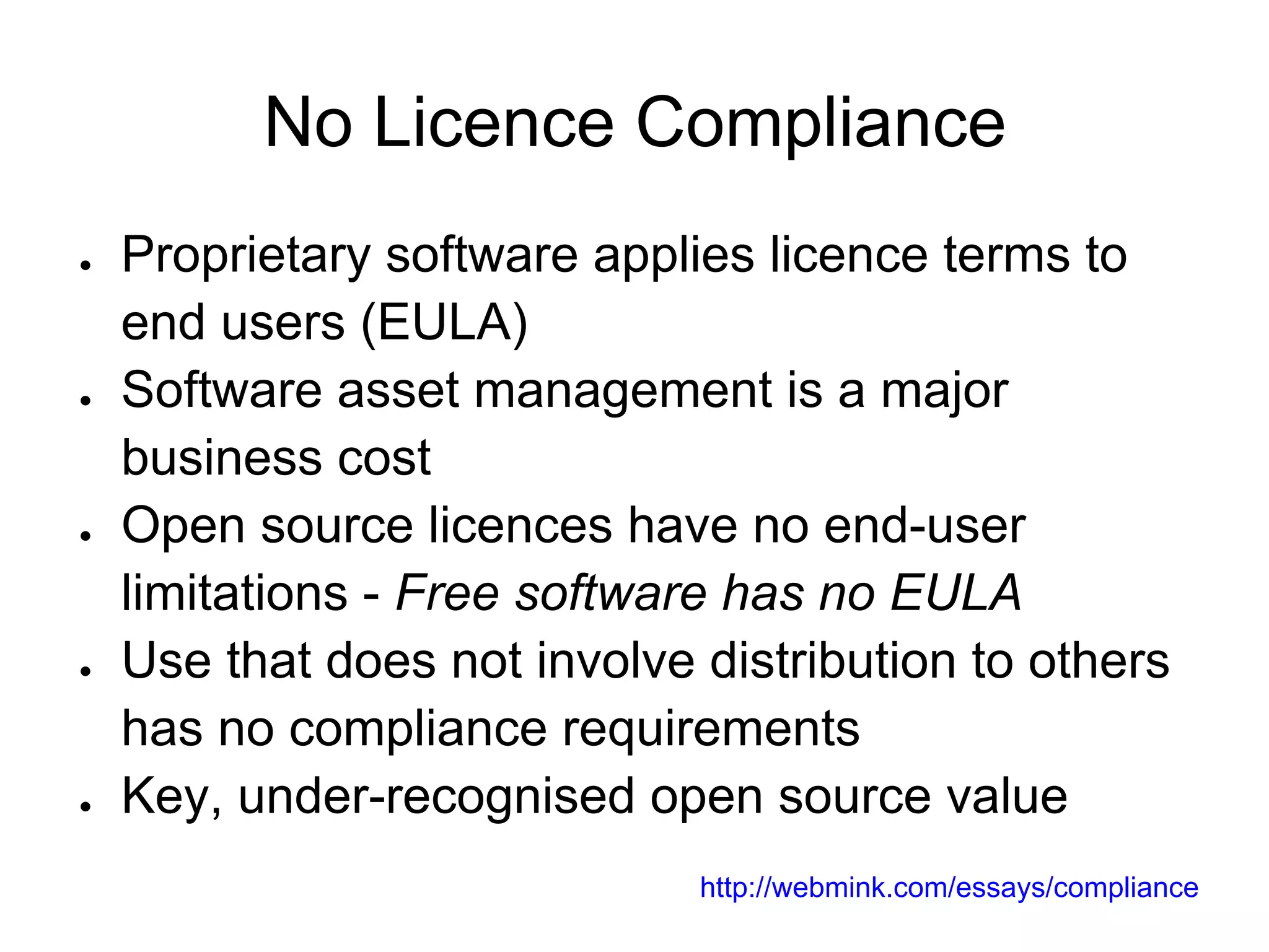 No Licence Compliance
●   Proprietary software applies licence terms to
    end users (EULA)
●   Software asset management is a major
    business cost
●   Open source licences have no end-user
    limitations - Free software has no EULA
●   Use that does not involve distribution to others
    has no compliance requirements
●   Key, under-recognised open source value
                              http://webmink.com/essays/compliance
 
