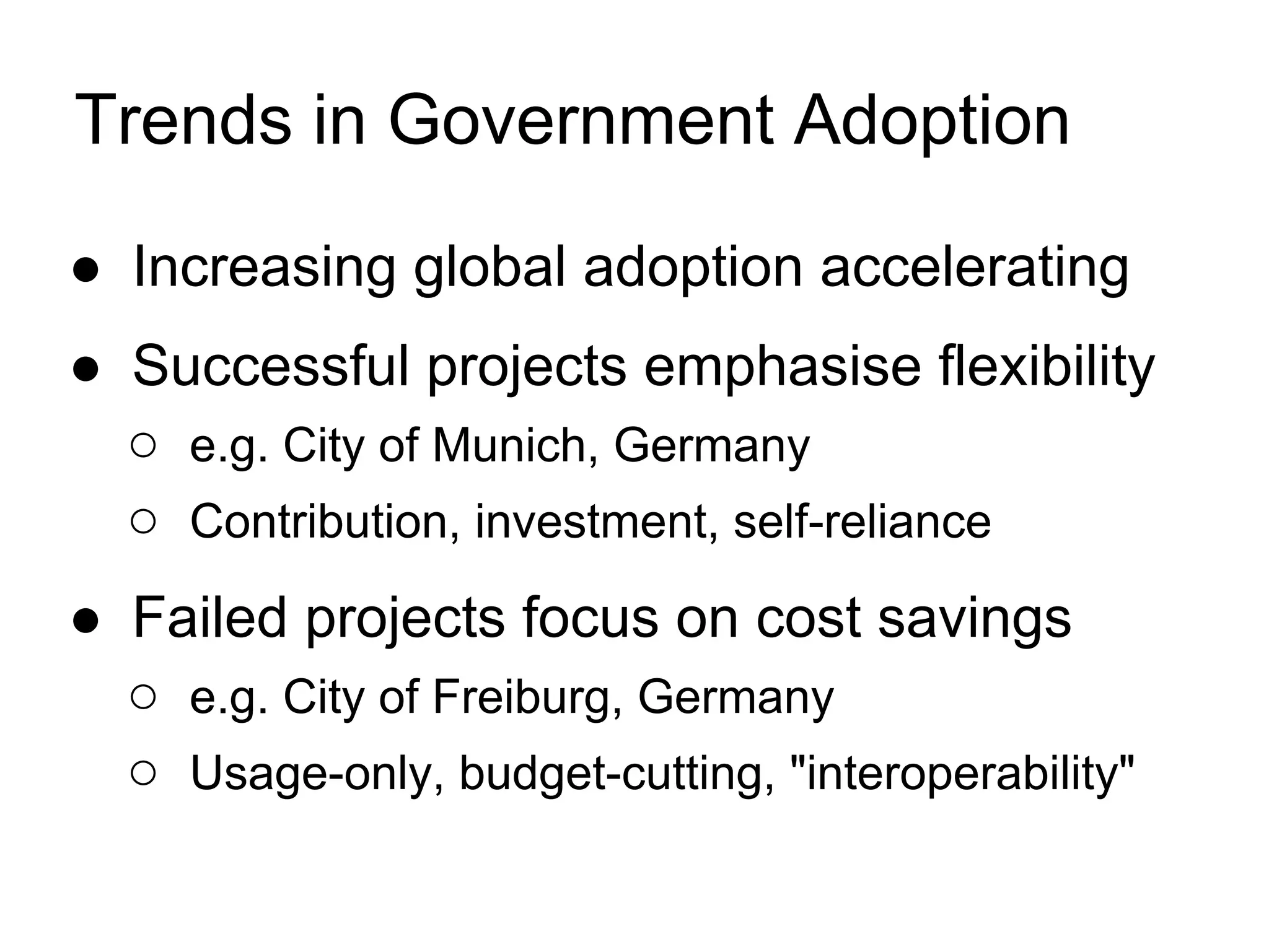 Trends in Government Adoption

● Increasing global adoption accelerating
● Successful projects emphasise flexibility
  ○ e.g. City of Munich, Germany
  ○ Contribution, investment, self-reliance
● Failed projects focus on cost savings
  ○ e.g. City of Freiburg, Germany
  ○ Usage-only, budget-cutting, "interoperability"
 