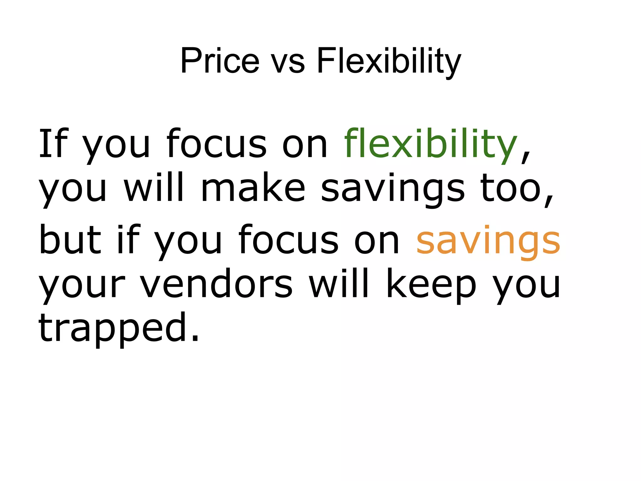 Price vs Flexibility

If you focus on flexibility,
you will make savings too,
but if you focus on savings
your vendors will keep you
trapped.
 