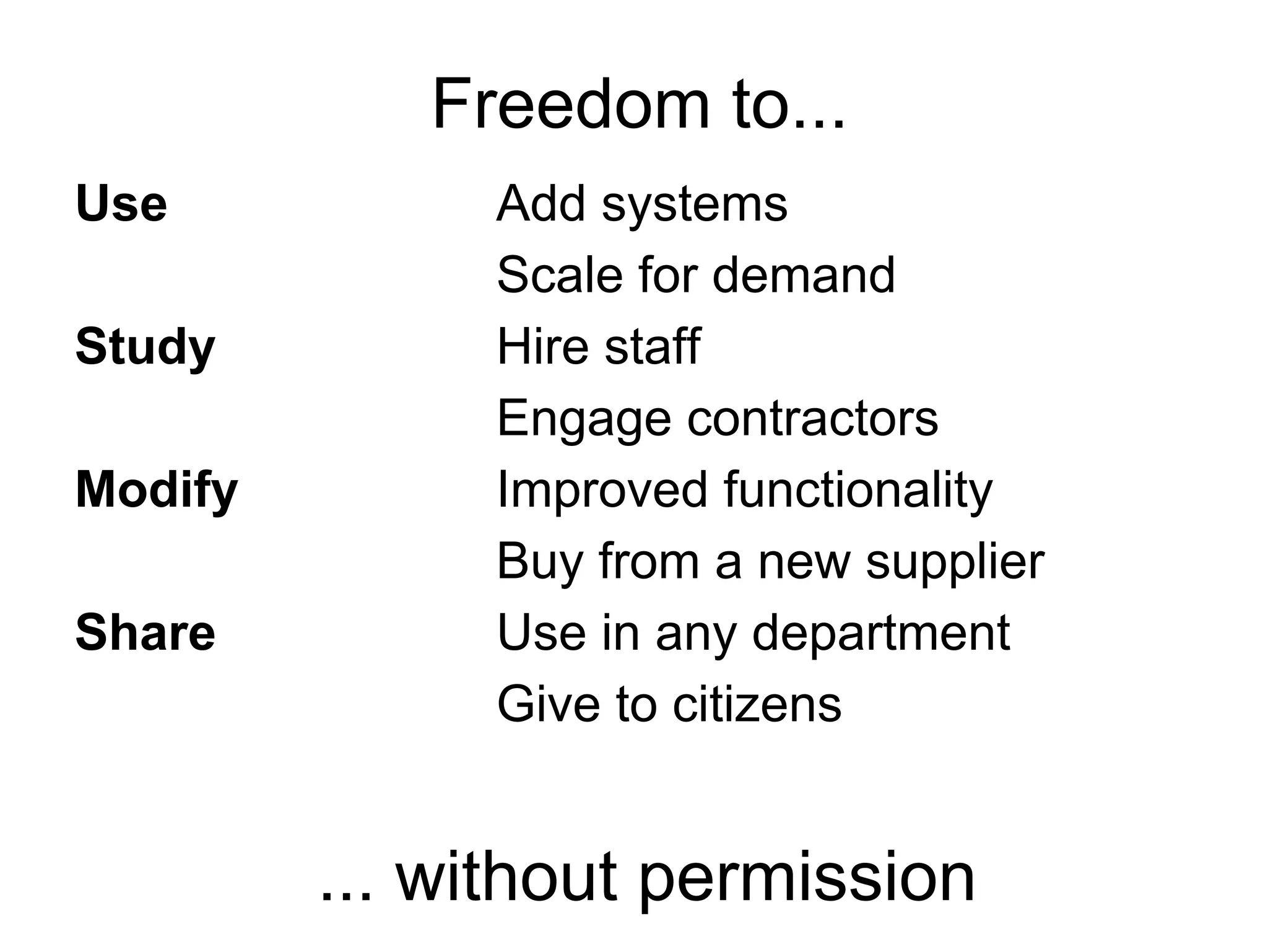 Freedom to...
Use           Add systems
              Scale for demand
Study         Hire staff
              Engage contractors
Modify        Improved functionality
              Buy from a new supplier
Share         Use in any department
              Give to citizens


         ... without permission
 
