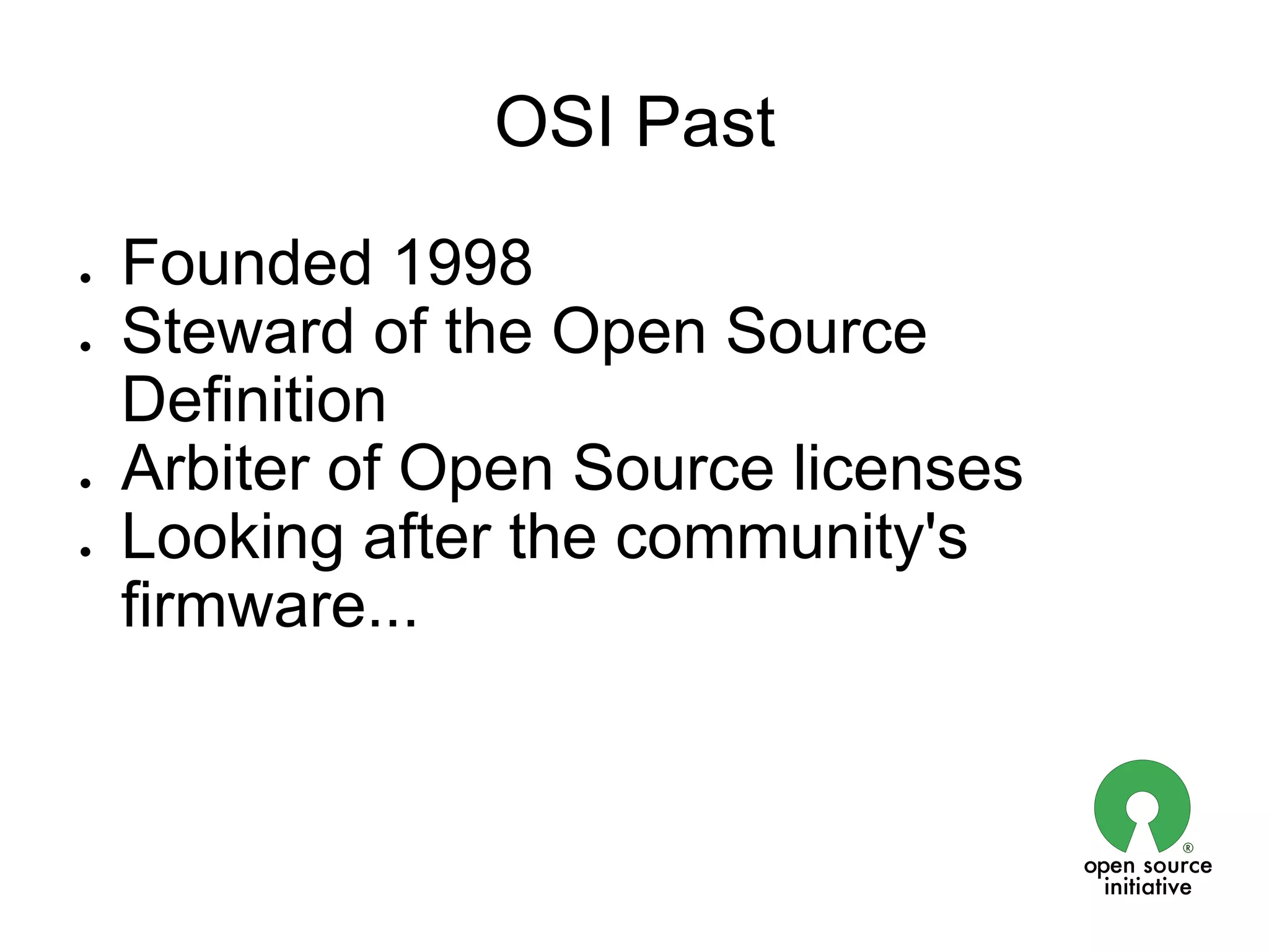 OSI Past
●   Founded 1998
●   Steward of the Open Source
    Definition
●   Arbiter of Open Source licenses
●   Looking after the community's
    firmware...
 
