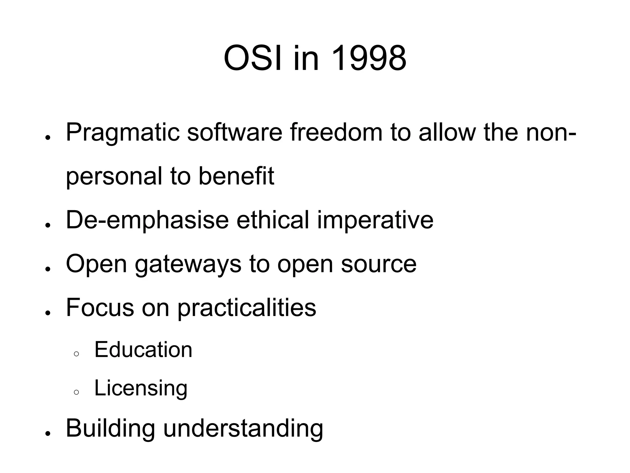 OSI in 1998

●   Pragmatic software freedom to allow the non-
    personal to benefit
●   De-emphasise ethical imperative
●   Open gateways to open source
●   Focus on practicalities
    ○   Education
    ○   Licensing
●   Building understanding
 