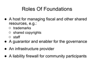 Roles Of Foundations
● A host for managing fiscal and other shared
  resources, e.g.:
  ○ trademarks
  ○ shared copyrights
  ○ staff
● A guarantor and enabler for the governance
● An infrastructure provider
● A liability firewall for community participants
 