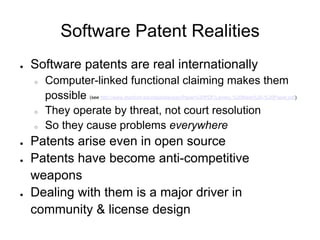 Software Patent Realities
●   Software patents are real internationally
    ○   Computer-linked functional claiming makes them
        possible (see http://www.stanford.edu/dept/law/ipsc/Paper%20PDF/Lemley,%20Mark%20-%20Paper.pdf)
    ○   They operate by threat, not court resolution
    ○   So they cause problems everywhere
●   Patents arise even in open source
●   Patents have become anti-competitive
    weapons
●   Dealing with them is a major driver in
    community & license design
 