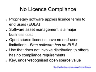 No Licence Compliance
●   Proprietary software applies licence terms to
    end users (EULA)
●   Software asset management is a major
    business cost
●   Open source licences have no end-user
    limitations - Free software has no EULA
●   Use that does not involve distribution to others
    has no compliance requirements
●   Key, under-recognised open source value
                              http://webmink.com/essays/compliance
 