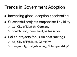 Trends in Government Adoption

● Increasing global adoption accelerating
● Successful projects emphasise flexibility
  ○ e.g. City of Munich, Germany
  ○ Contribution, investment, self-reliance
● Failed projects focus on cost savings
  ○ e.g. City of Freiburg, Germany
  ○ Usage-only, budget-cutting, "interoperability"
 