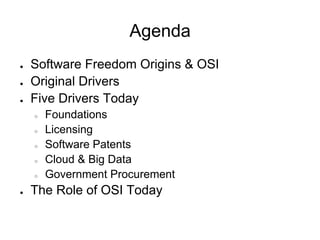 Agenda
●   Software Freedom Origins & OSI
●   Original Drivers
●   Five Drivers Today
    ○   Foundations
    ○   Licensing
    ○   Software Patents
    ○   Cloud & Big Data
    ○   Government Procurement
●   The Role of OSI Today
 