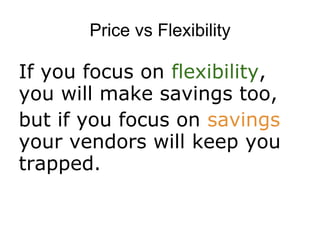 Price vs Flexibility

If you focus on flexibility,
you will make savings too,
but if you focus on savings
your vendors will keep you
trapped.
 