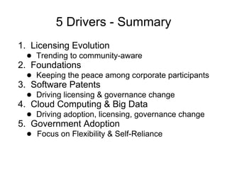 5 Drivers - Summary
1. Licensing Evolution
  ● Trending to community-aware
2. Foundations
  ● Keeping the peace among corporate participants
3. Software Patents
  ● Driving licensing & governance change
4. Cloud Computing & Big Data
  ● Driving adoption, licensing, governance change
5. Government Adoption
  ● Focus on Flexibility & Self-Reliance
 