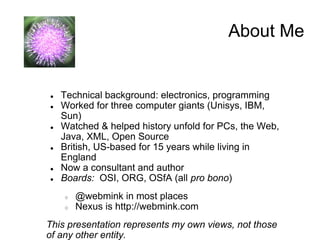 About Me


●   Technical background: electronics, programming
●   Worked for three computer giants (Unisys, IBM,
    Sun)
●   Watched & helped history unfold for PCs, the Web,
    Java, XML, Open Source
●   British, US-based for 15 years while living in
    England
●   Now a consultant and author
●   Boards: OSI, ORG, OSfA (all pro bono)
    ○   @webmink in most places
    ○   Nexus is http://webmink.com
This presentation represents my own views, not those
of any other entity.
 