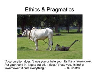 Ethics & Pragmatics




“A corporation doesn't love you or hate you. Its like a lawnmower.
Put your hand in, it gets cut off. It doesn't hate you, its just a
lawnmower; it cuts everything.”                  – B. Cantrill
 