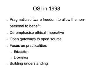 OSI in 1998

●   Pragmatic software freedom to allow the non-
    personal to benefit
●   De-emphasise ethical imperative
●   Open gateways to open source
●   Focus on practicalities
    ○   Education
    ○   Licensing
●   Building understanding
 