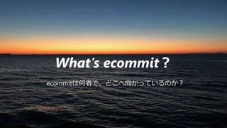 What’s ecommit？
ecommitは何者で、どこへ向かっているのか？
 