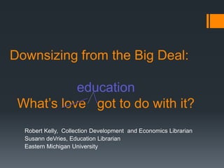 Downsizing from the Big Deal:

           education
 What’s love got to do with it?
  Robert Kelly, Collection Development and Economics Librarian
  Susann deVries, Education Librarian
  Eastern Michigan University
 