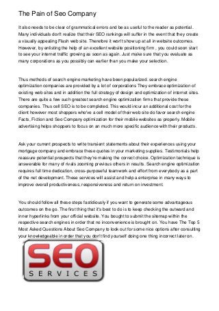 The Pain of Seo Company

It also needs to be clear of grammatical errors and be as useful to the reader as potential.
Many individuals don't realize that their SEO rankings will suffer in the event that they create
a visually appealing Flash web site. Therefore it won't show up at all in website outcomes.
However, by enlisting the help of an excellent website positioning firm , you could soon start
to see your internet traffic growing as soon as again. Just make sure that you evaluate as
many corporations as you possibly can earlier than you make your selection.



Thus methods of search engine marketing have been popularized. search engine
optimization companies are provided by a lot of corporations They embrace optimization of
existing web sites and in addition the full strategy of design and optimization of internet sites.
There are quite a few such greatest search engine optimization firms that provide these
companies. Thus cell SEO is to be completed. This would incur an additional cost for the
client however most shoppers who've a cell model of their web site do favor search engine
Facts, Fiction and Seo Company optimization for their mobile websites as properly. Mobile
advertising helps shoppers to focus on an much more specific audience with their products.



Ask your current prospects to write transient statements about their experiences using your
mortgage company and embrace these quotes in your marketing supplies. Testimonials help
reassure potential prospects that they're making the correct choice. Optimization technique is
answerable for many of rivals zooming previous others in results. Search engine optimization
requires full time dedication, cross-purposeful teamwork and effort from everybody as a part
of the net development. These services will assist and help a enterprise in many ways to
improve overall productiveness, responsiveness and return on investment.



You should follow all these steps fastidiously if you want to generate some advantageous
outcomes on the go. The first thing that it's best to do is to keep checking the outward and
inner hyperlinks from your official website. You bought to submit the sitemap within the
respective search engines in order that no inconvenience is brought on. You have The Top 5
Most Asked Questions About Seo Company to look out for some nice options after consulting
your knowledgeable in order that you don't find yourself doing one thing incorrect later on.
 