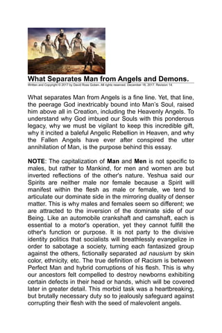 What Separates Man from Angels and Demons.
Written and Copyright © 2017 by David Ross Goben. All rights reserved. December 18, 2017. Revision 14.
What separates Man from Angels is a fine line. Yet, that line,
the peerage God inextricably bound into Man’s Soul, raised
him above all in Creation, including the Heavenly Angels. To
understand why God imbued our Souls with this ponderous
legacy, why we must be vigilant to keep this incredible gift,
why it incited a baleful Angelic Rebellion in Heaven, and why
the Fallen Angels have ever after conspired the utter
annihilation of Man, is the purpose behind this essay.
NOTE: The capitalization of Man and Men is not specific to
males, but rather to Mankind, for men and women are but
inverted reflections of the other's nature. Yeshua said our
Spirits are neither male nor female because a Spirit will
manifest within the flesh as male or female, we tend to
articulate our dominate side in the mirroring duality of denser
matter. This is why males and females seem so different; we
are attracted to the inversion of the dominate side of our
Being. Like an automobile crankshaft and camshaft, each is
essential to a motor's operation, yet they cannot fulfill the
other's function or purpose. It is not party to the divisive
identity politics that socialists will breathlessly evangelize in
order to sabotage a society, turning each fantasized group
against the others, fictionally separated ad nausium by skin
color, ethnicity, etc. The true definition of Racism is between
Perfect Man and hybrid corruptions of his flesh. This is why
our ancestors felt compelled to destroy newborns exhibiting
certain defects in their head or hands, which will be covered
later in greater detail. This morbid task was a heartbreaking,
but brutally necessary duty so to jealously safeguard against
corrupting their flesh with the seed of malevolent angels.
 