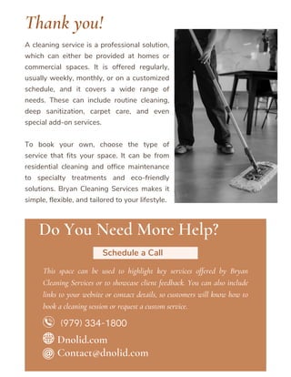 A cleaning service is a professional solution,
which can either be provided at homes or
commercial spaces. It is offered regularly,
usually weekly, monthly, or on a customized
schedule, and it covers a wide range of
needs. These can include routine cleaning,
deep sanitization, carpet care, and even
special add-on services.
To book your own, choose the type of
service that fits your space. It can be from
residential cleaning and office maintenance
to specialty treatments and eco-friendly
solutions. Bryan Cleaning Services makes it
simple, flexible, and tailored to your lifestyle.
Do You Need More Help?
Schedule a Call
This space can be used to highlight key services offered by Bryan
Cleaning Services or to showcase client feedback. You can also include
links to your website or contact details, so customers will know how to
book a cleaning session or request a custom service.
Thank you!
Contact@dnolid.com
Dnolid.com
(979) 334-1800
 