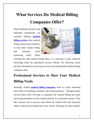 What Services Do Medical Billing
                   Companies Offer?
Many healthcare facilities and
individual practitioners are
currently utilizing medical
billing services from medical
billing outsourcing companies
to meet their routine billing
and      insurance       claim
processing    needs.    When
selecting the right medical billing firm, it is necessary to gain sufficient
knowledge about the specialized services offered. The following article
provides information on the major services most professional medical billing
companies offer.

Professional Services to Meet Your Medical
Billing Needs
Normally, reliable medical billing companies work as a fully functional
back office for healthcare facilities and clinical practices. Through quality
services these firms will help to reorganize the medical billing and claim
processing procedures of your medical practice in a systematic manner. They
take extreme care to process and submit all medical bills and insurance
claims within the prescribed time limit, strictly following the latest medical



                                                                            1
 