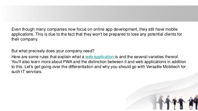 Even though many companies now focus on online app development, they still have mobile
applications. This is due to the fact that they won't be prepared to lose any potential clients for
their company.
But what precisely does your company need?
Here are some rules that explain what a web application is and the several varieties thereof.
You'll also learn more about PWA and the distinction between it and web applications in addition
to this. Let's get going over the differentiation and why you should go with Versatile Mobitech for
such IT services.
 