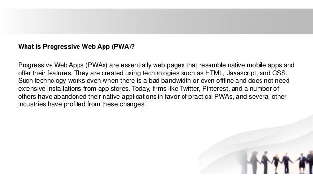 What is Progressive Web App (PWA)?
Progressive Web Apps (PWAs) are essentially web pages that resemble native mobile apps and
offer their features. They are created using technologies such as HTML, Javascript, and CSS.
Such technology works even when there is a bad bandwidth or even offline and does not need
extensive installations from app stores. Today, firms like Twitter, Pinterest, and a number of
others have abandoned their native applications in favor of practical PWAs, and several other
industries have profited from these changes.
 