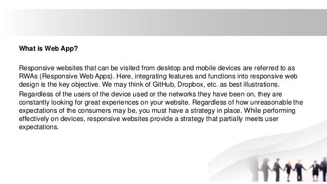What is Web App?
Responsive websites that can be visited from desktop and mobile devices are referred to as
RWAs (Responsive Web Apps). Here, integrating features and functions into responsive web
design is the key objective. We may think of GitHub, Dropbox, etc. as best illustrations.
Regardless of the users of the device used or the networks they have been on, they are
constantly looking for great experiences on your website. Regardless of how unreasonable the
expectations of the consumers may be, you must have a strategy in place. While performing
effectively on devices, responsive websites provide a strategy that partially meets user
expectations.
 