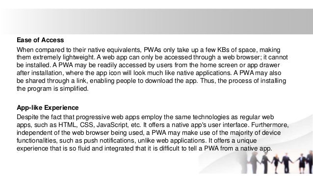 Ease of Access
When compared to their native equivalents, PWAs only take up a few KBs of space, making
them extremely lightweight. A web app can only be accessed through a web browser; it cannot
be installed. A PWA may be readily accessed by users from the home screen or app drawer
after installation, where the app icon will look much like native applications. A PWA may also
be shared through a link, enabling people to download the app. Thus, the process of installing
the program is simplified.
App-like Experience
Despite the fact that progressive web apps employ the same technologies as regular web
apps, such as HTML, CSS, JavaScript, etc. It offers a native app's user interface. Furthermore,
independent of the web browser being used, a PWA may make use of the majority of device
functionalities, such as push notifications, unlike web applications. It offers a unique
experience that is so fluid and integrated that it is difficult to tell a PWA from a native app.
 