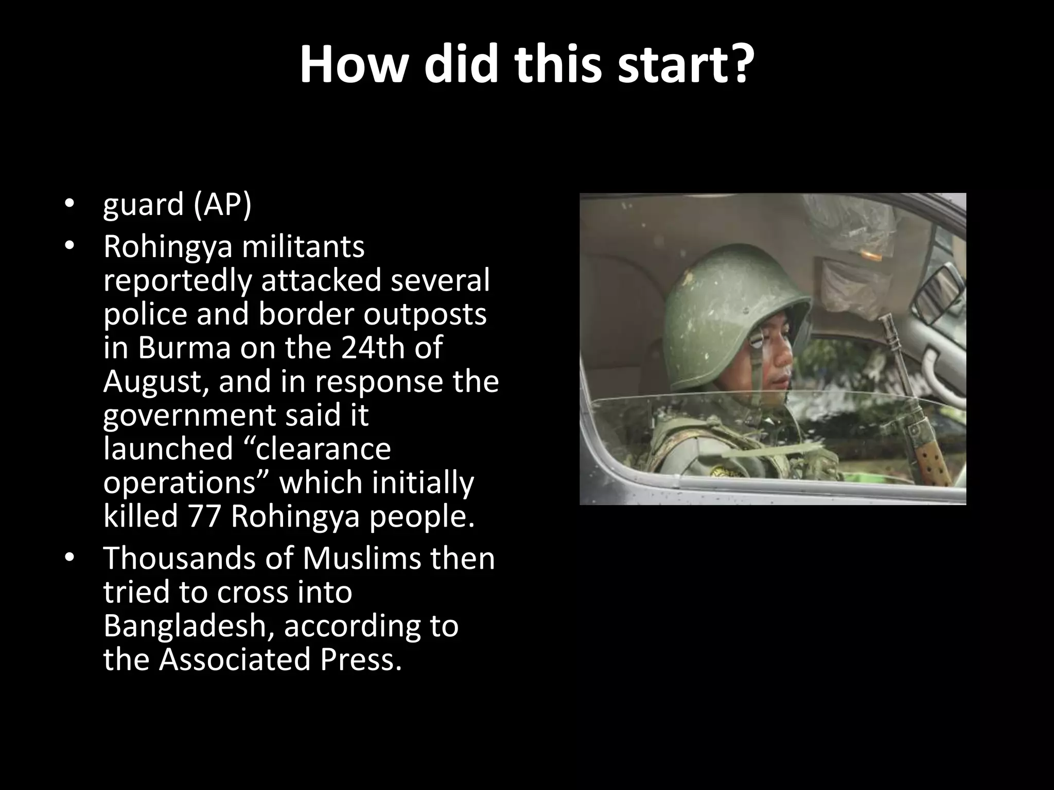How did this start?
• guard (AP)
• Rohingya militants
reportedly attacked several
police and border outposts
in Burma on the 24th of
August, and in response the
government said it
launched “clearance
operations” which initially
killed 77 Rohingya people.
• Thousands of Muslims then
tried to cross into
Bangladesh, according to
the Associated Press.
 