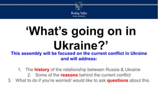 ‘What’s going on in
Ukraine?’
This assembly will be focused on the current conflict in Ukraine
and will address:
1. The history of the relationship between Russia & Ukraine
2. Some of the reasons behind the current conflict
3. What to do if you’re worried/ would like to ask questions about this.
 