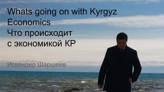 Искендер Шаршеев
Whats going on with Kyrgyz
Economics
Что происходит
с экономикой КР
 