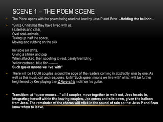SCENE 1 – THE POEM SCENE
•   The Piece opens with the poem being read out loud by Jess P and Bron. –Holding the balloon -
•   “Since Christmas they have lived with us,
    Guileless and clear,
    Oval soul-animals,
    Taking up half the space,
    Moving and rubbing on the silk

    Invisible air drifts,
    Giving a shriek and pop
    When attacked, then scooting to rest, barely trembling.
    Yellow cathead, blue fish--------
    Such queer moons we live with”
•   There will be FOUR couples around the edge of the readers coming in abstractly, one by one. As
    well as the music call and response. Until “Such queer moons we live with” which will be further
    heightened by Kev playing the ♫Aa-a-ah’s motif on his guitar.


•   Transition: at “queer moons…” all 4 couples move together to walk out, Jess heads in,
    integrating herself within the leaving couples. Joe enters and sits down, given the balloon
    from Jess. The remainder of the chorus will click In the sound of rain so that Jess P and Bron
    know when to leave.
 