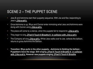 SCENE 2 – THE PUPPET SCENE
•   Jess B and Ashimma start their puppetry sequence. With Joe and Kev responding to
    Jess’s ♫Aa-a-ah’s.
•   Once Ashimma is up, Rhys and Connor enter mimicking what Jess and Ashimma were
    doing with Connor using ♫Aa-a-ah’s.
•   The piece will come to a silence, when the puppets fail to respond to ♫Aa-a-ah’s.
•   They begin to sing ♫Feel It Touch It Breathe It in collision with ♫Aa-a-ah’s
•   The Company all sing ♫Aa-a-ah’s. Whilst Jess walks over to Joe, collects the balloon,
    returns to gives Ashimma the Balloon.


•   Transition: Rhys pulls in the other puppets, –Ashimma Is Holding the balloon -
    Puppeteers leave the stage. Still singing ♫Feel It Touch It Breathe It in collision
    with ♫Aa-a-ah’s. However new puppets singing ♫Feel It Touch It Breathe
 