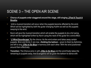 SCENE 3 – THE OPEN AIR SCENE
•   Chorus of puppets enter staggered around the stage, still singing ♫Feel It Touch It
    Breathe
•    Until a musical transition will occur when the puppets become affected by the wind.
    Which will be highlighted by both the guitar changing rhythm as well as the puppets
    swaying to the wind.
•   Kevin will give the musical transition which will enable the puppets to do a full swing,
    which will be highlighted further by Kevin using the neck of the guitar for a wind effect.
•   “♫ Wind Soundscape” By the chorus. As the wind enters and takes away certain
    puppets. Bron and Emily C are now –Holding the balloon – given to them by Ashimma,
    are left to sing ♫Sky Is So Blue in harmony with each other. With the wind positioned
    around them effectively.
•   Transition: The Chorus joins in with ♫Sky Is So Blue and the wind finally takes the
    remaining to puppets away. And Evangeline will be given the balloon to dance with.
 