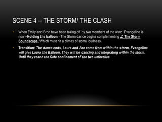 SCENE 4 – THE STORM/ THE CLASH
•   When Emily and Bron have been taking off by two members of the wind. Evangeline is
    now –Holding the balloon - The Storm dance begins complementing ♫ The Storm
    Soundscape. Which must hit a climax of some loudness.
•   Transition: The dance ends, Laura and Joe come from within the storm, Evangeline
    will give Laura the Balloon. They will be dancing and integrating within the storm.
    Until they reach the Safe confinement of the two umbrellas.
 