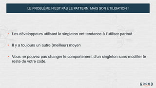 LE PROBLÈME N’EST PAS LE PATTERN, MAIS SON UTILISATION !
• Les développeurs utilisant le singleton ont tendance à l’utiliser partout.
• Il y a toujours un autre (meilleur) moyen
• Vous ne pouvez pas changer le comportement d’un singleton sans modifier le
reste de votre code.
 