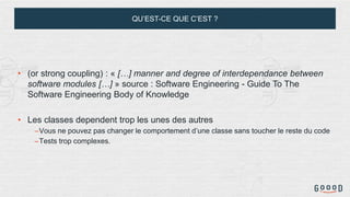 QU’EST-CE QUE C’EST ?
• (or strong coupling) : « […] manner and degree of interdependance between
software modules […] » source : Software Engineering - Guide To The
Software Engineering Body of Knowledge
• Les classes dependent trop les unes des autres
–Vous ne pouvez pas changer le comportement d’une classe sans toucher le reste du code
–Tests trop complexes.
 