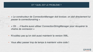 ET ? QUEL EST LE PROBLÈME ?
• « Le constructeur de ConnectionManager doit évoluer, on doit directement lui
passer la connectionstring »
• « Oh … il faudra aussi utiliser ConnectionStringManager pour récupérer la
chaîne de connexion »
• N’oubliez pas qu’on doit aussi maintenir la version XML.
• Vous allez passer trop de temps à maintenir votre code !
 