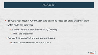 POURQUOI ?
• Si vous vous dites « On ne peut pas écrire de tests sur cette classe », alors
votre code est mauvais.
–La plupart du temps, vous êtes en Strong Coupling
–… Pire : des singletons !
• Concentrez vos effort sur les tests unitaires,
–votre architecture évoluera dans le bon sens
 