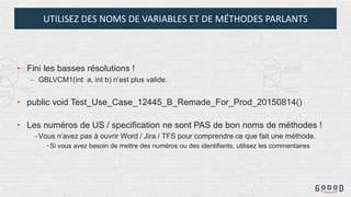 UTILISEZ DES NOMS DE VARIABLES ET DE MÉTHODES PARLANTS
• Fini les basses résolutions !
– GBLVCM1(int a, int b) n’est plus valide.
• public void Test_Use_Case_12445_B_Remade_For_Prod_20150814()
• Les numéros de US / specification ne sont PAS de bon noms de méthodes !
–Vous n’avez pas à ouvrir Word / Jira / TFS pour comprendre ce que fait une méthode.
•Si vous avez besoin de mettre des numéros ou des identifiants, utilisez les commentaires
 
