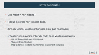 SOYEZ FAINÉANTS !
• Une modif = <n> modifs !
• Risque de créer <n> fois des bugs.
• 80% du temps, le code entier collé n’est pas nécessaire.
• N’hésitez pas à copier coller du code dans vos tests unitaires
–Les contextes sont plus complexes
–Plus à même d’évoluer
–Trop factoriser rends la maintenance inutilement complexe
 