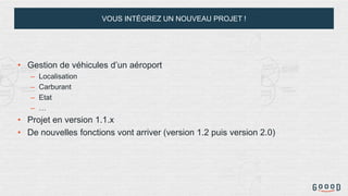 VOUS INTÉGREZ UN NOUVEAU PROJET !
• Gestion de véhicules d’un aéroport
– Localisation
– Carburant
– Etat
– …
• Projet en version 1.1.x
• De nouvelles fonctions vont arriver (version 1.2 puis version 2.0)
 