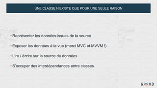 UNE CLASSE N’EXISTE QUE POUR UNE SEULE RAISON
• Représenter les données issues de la source
• Exposer les données à la vue (merci MVC et MVVM !)
• Lire / écrire sur la source de données
• S’occuper des interdépendances entre classes
 