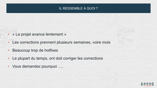 IL RESSEMBLE À QUOI ?
• « Le projet avance lentement »
• Les corrections prennent plusieurs semaines, voire mois
• Beaucoup trop de hotfixes
• Le plupart du temps, ont doit corriger les corrections
• Vous demandez pourquoi ….
 