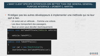 « MANY CLIENT SPECIFIC INTERFACES ARE BETTER THAN ONE GENERAL GENERAL-
PURPOSE INTERFACE » (ROBERT C. MARTIN)
• N’obligez pas les autres développeurs à implementer une méthode qui ne leur
sert à rien.
– Un avion est un véhicule… Comme une voiture.
– Les deux transportent des passagers.
– Seul un avion peut décoller (techniquement)
 