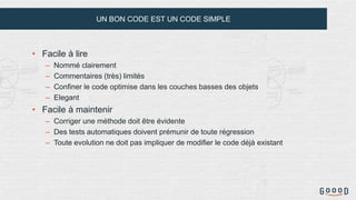 UN BON CODE EST UN CODE SIMPLE
• Facile à lire
– Nommé clairement
– Commentaires (très) limités
– Confiner le code optimise dans les couches basses des objets
– Elegant
• Facile à maintenir
– Corriger une méthode doit être évidente
– Des tests automatiques doivent prémunir de toute régression
– Toute evolution ne doit pas impliquer de modifier le code déjà existant
 